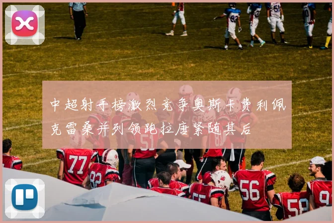中超射手榜激烈竞争奥斯卡费利佩克雷桑并列领跑拉唐紧随其后