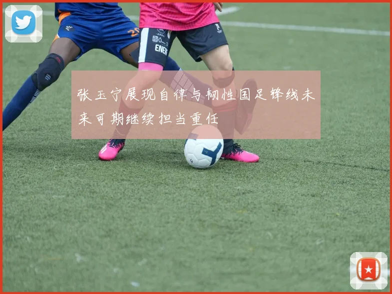 张玉宁展现自律与韧性国足锋线未来可期继续担当重任