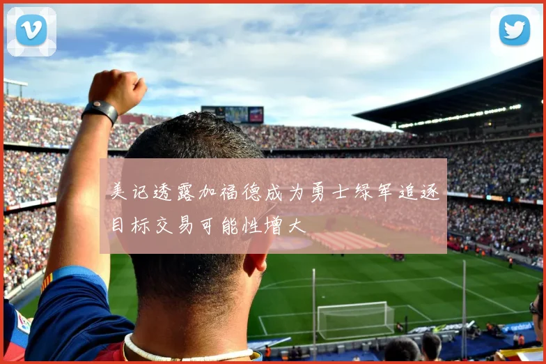 美记透露加福德成为勇士绿军追逐目标交易可能性增大