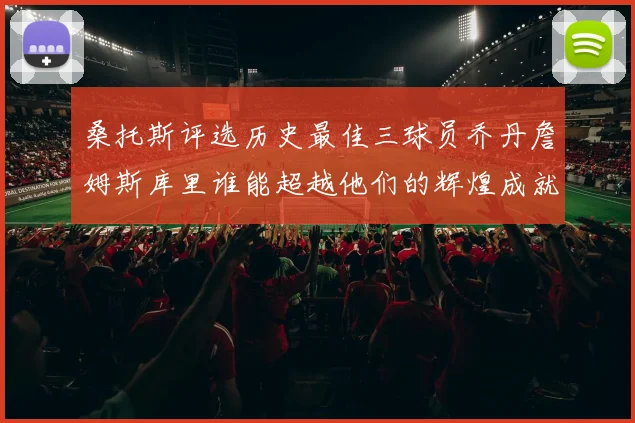 桑托斯评选历史最佳三球员乔丹詹姆斯库里谁能超越他们的辉煌成就