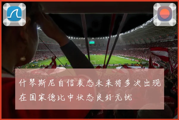 什琴斯尼自信表态未来将多次出现在国家德比中状态良好无忧