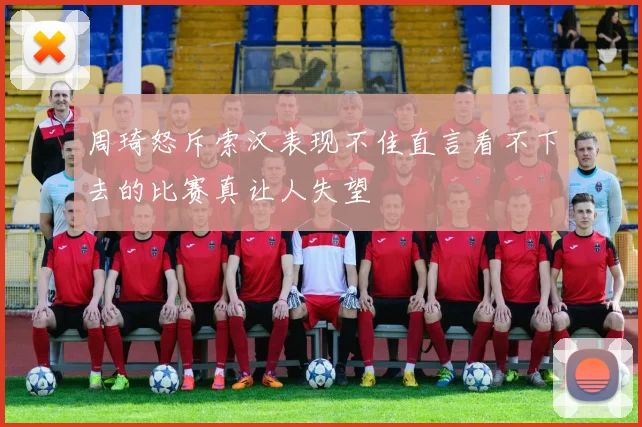 周琦怒斥索汉表现不佳直言看不下去的比赛真让人失望