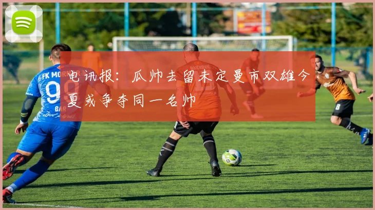 电讯报：瓜帅去留未定曼市双雄今夏或争夺同一名帅