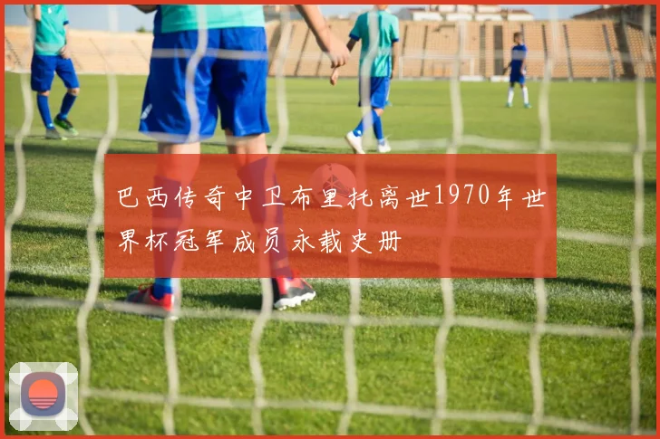 巴西传奇中卫布里托离世1970年世界杯冠军成员永载史册
