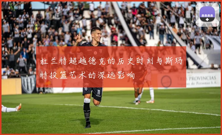 杜兰特超越德克的历史时刻与斯玛特投篮艺术的深远影响