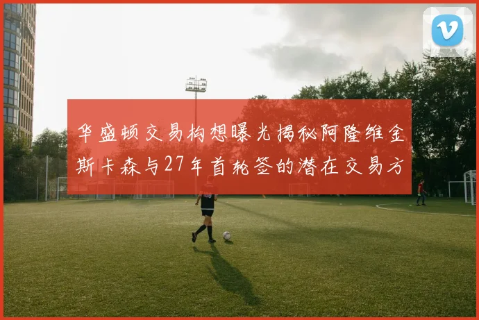华盛顿交易构想曝光揭秘阿隆维金斯卡森与27年首轮签的潜在交易方案