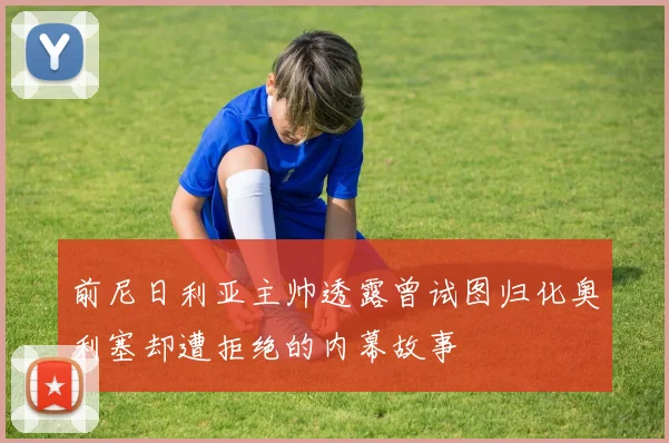 前尼日利亚主帅透露曾试图归化奥利塞却遭拒绝的内幕故事