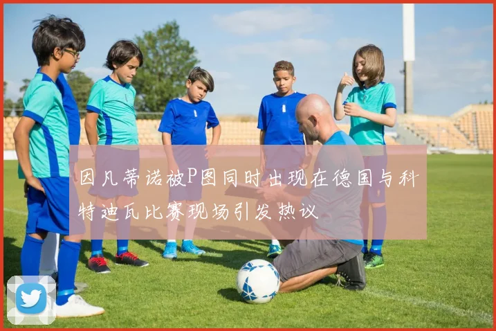 因凡蒂诺被P图同时出现在德国与科特迪瓦比赛现场引发热议